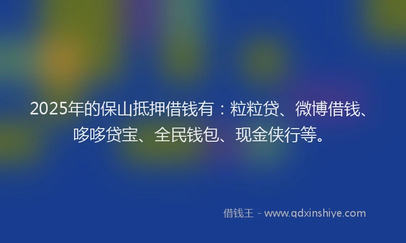 2025年的保山抵押借钱有：粒粒贷、微博借钱、哆哆贷宝、全民钱包、现金侠行等。
