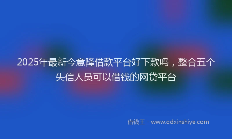 2025年最新今意隆借款平台好下款吗，整合五个失信人员可以借钱的网贷平台