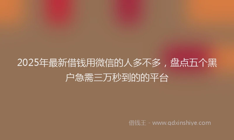 2025年最新借钱用微信的人多不多，盘点五个黑户急需三万秒到的的平台