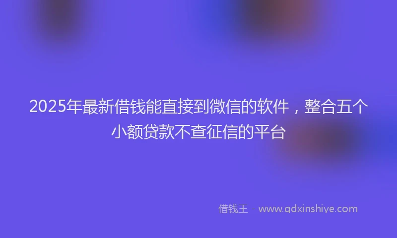 2025年最新借钱能直接到微信的软件，整合五个小额贷款不查征信的平台