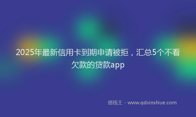 2025年最新信用卡到期申请被拒，汇总5个不看欠款的贷款app
