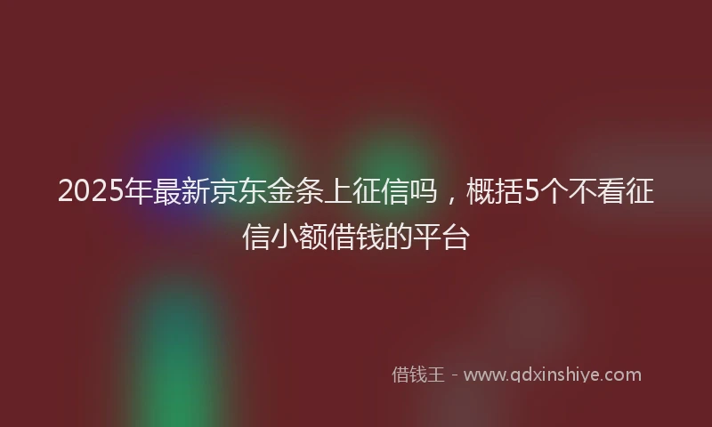 2025年最新京东金条上征信吗，概括5个不看征信小额借钱的平台