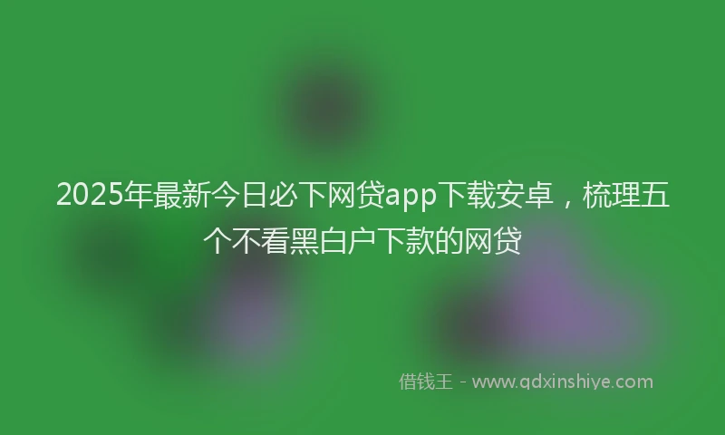 2025年最新今日必下网贷app下载安卓，梳理五个不看黑白户下款的网贷