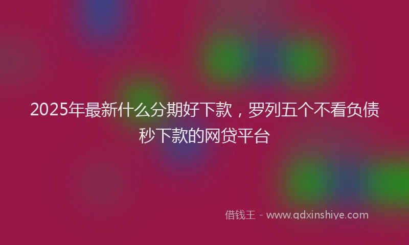 2025年最新什么分期好下款，罗列五个不看负债秒下款的网贷平台