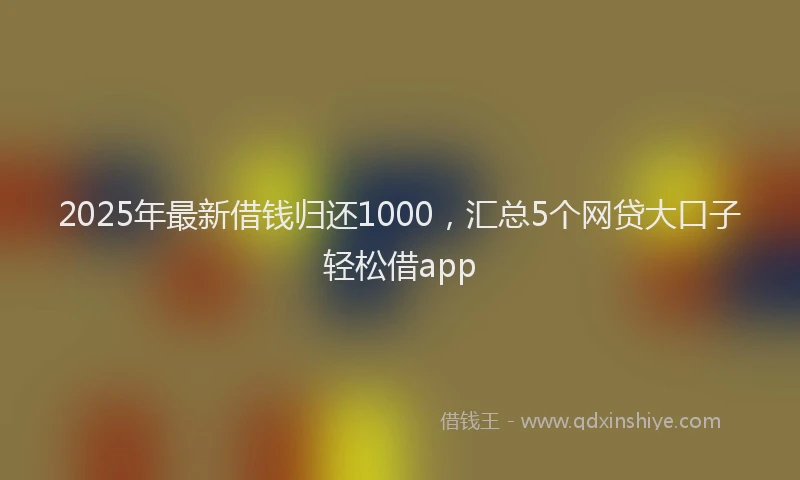 2025年最新借钱归还1000，汇总5个网贷大口子轻松借app