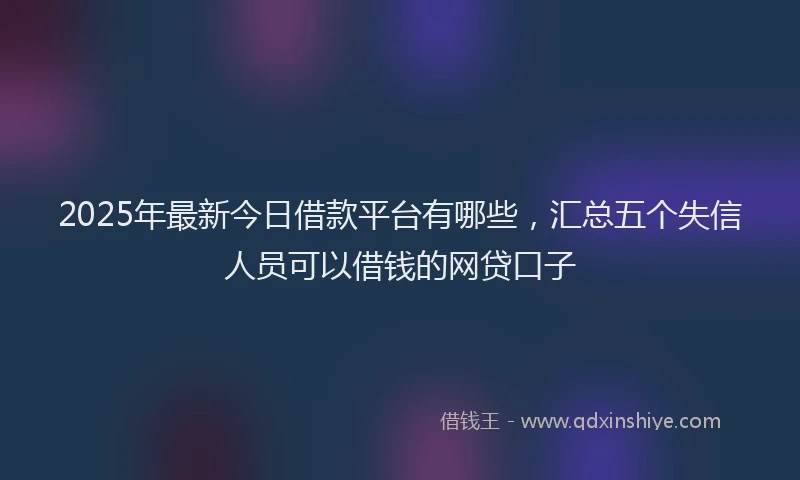 2025年最新今日借款平台有哪些，汇总五个失信人员可以借钱的网贷口子