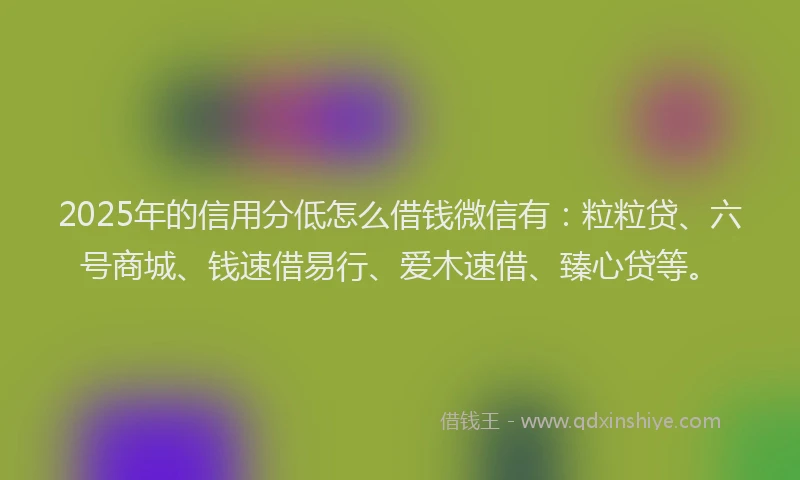 2025年的信用分低怎么借钱微信有：粒粒贷、六号商城、钱速借易行、爱木速借、臻心贷等。
