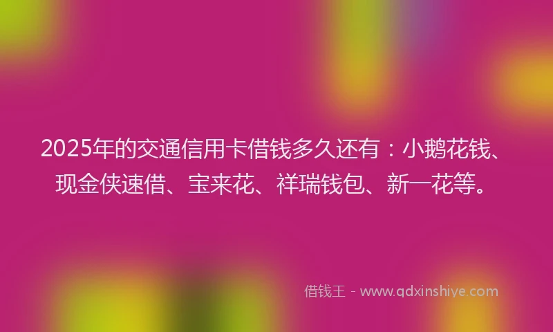 2025年的交通信用卡借钱多久还有：小鹅花钱、现金侠速借、宝来花、祥瑞钱包、新一花等。
