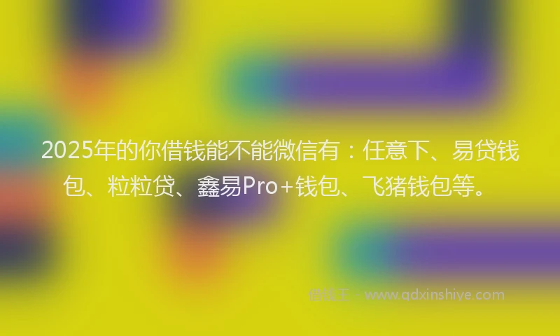 2025年的你借钱能不能微信有：任意下、易贷钱包、粒粒贷、鑫易Pro+钱包、飞猪钱包等。
