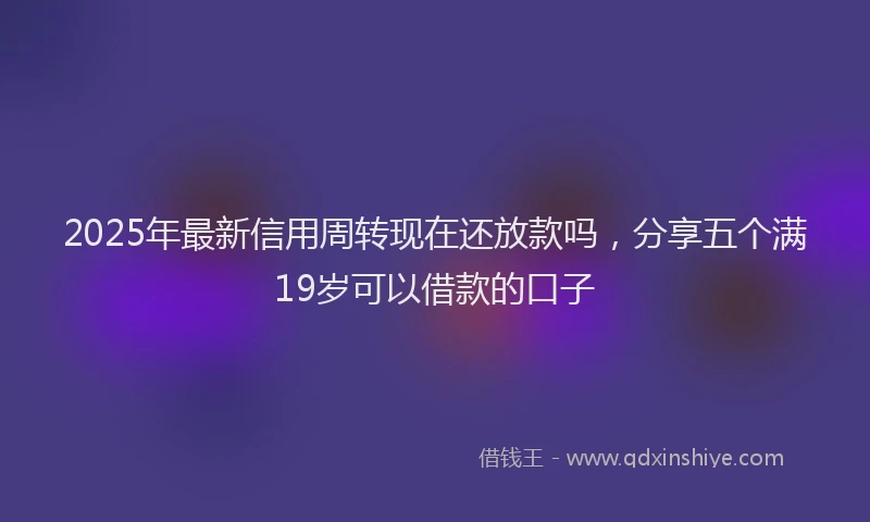 2025年最新信用周转现在还放款吗，分享五个满19岁可以借款的口子