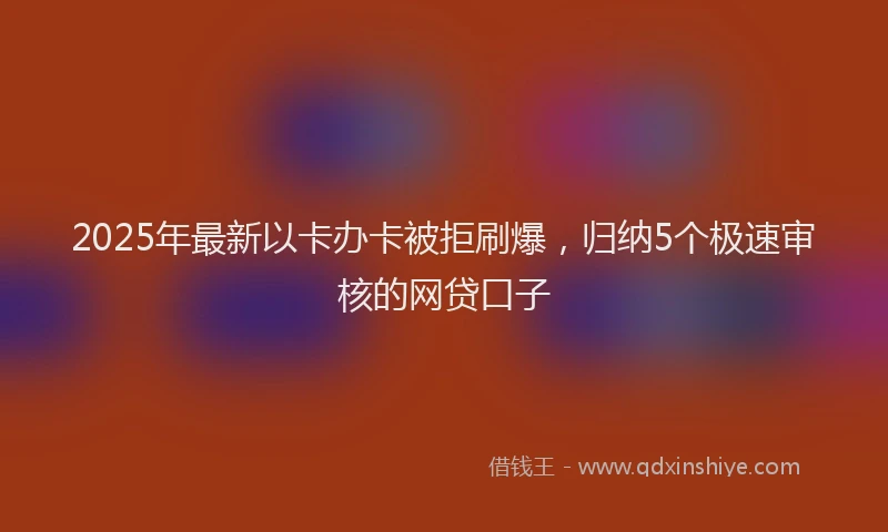 2025年最新以卡办卡被拒刷爆，归纳5个极速审核的网贷口子