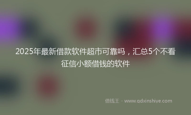 2025年最新借款软件超市可靠吗，汇总5个不看征信小额借钱的软件