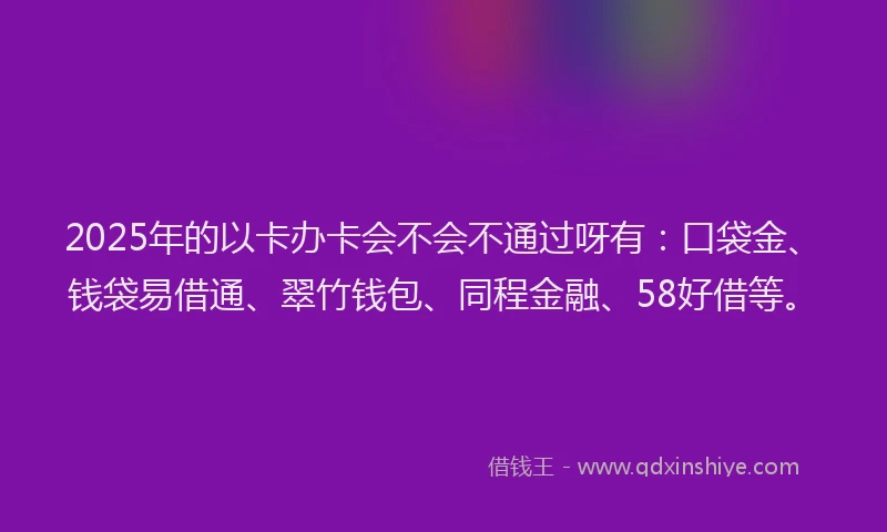 2025年的以卡办卡会不会不通过呀有：口袋金、钱袋易借通、翠竹钱包、同程金融、58好借等。