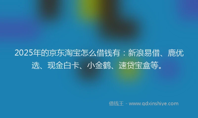2025年的京东淘宝怎么借钱有：新浪易借、鹿优选、现金白卡、小金鹤、速贷宝盒等。