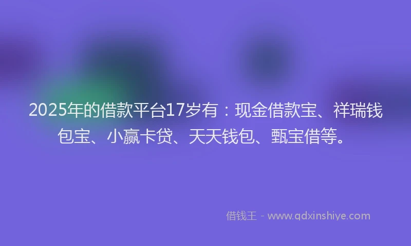 2025年的借款平台17岁有：现金借款宝、祥瑞钱包宝、小赢卡贷、天天钱包、甄宝借等。