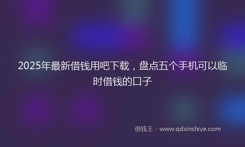 2025年最新借钱用吧下载，盘点五个手机可以临时借钱的口子