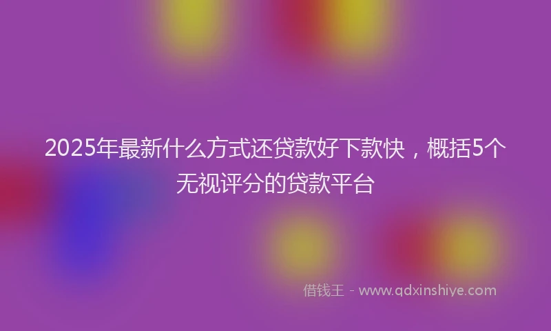 2025年最新什么方式还贷款好下款快，概括5个无视评分的贷款平台