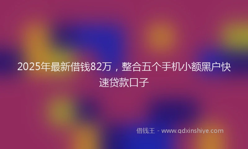 2025年最新借钱82万，整合五个手机小额黑户快速贷款口子