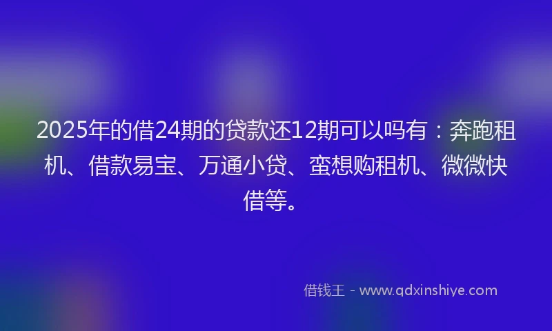 2025年的借24期的贷款还12期可以吗有：奔跑租机、借款易宝、万通小贷、蛮想购租机、微微快借等。