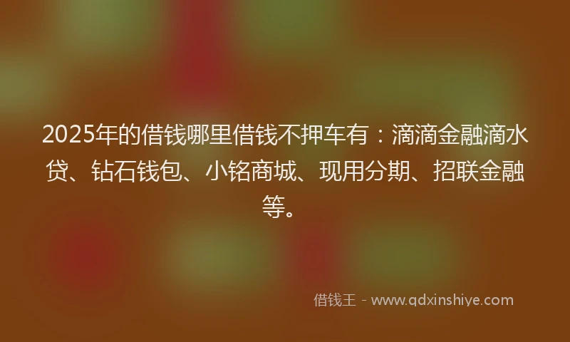 2025年的借钱哪里借钱不押车有：滴滴金融滴水贷、钻石钱包、小铭商城、现用分期、招联金融等。