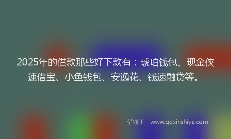2025年的借款那些好下款有：琥珀钱包、现金侠速借宝、小鱼钱包、安逸花、钱速融贷等。