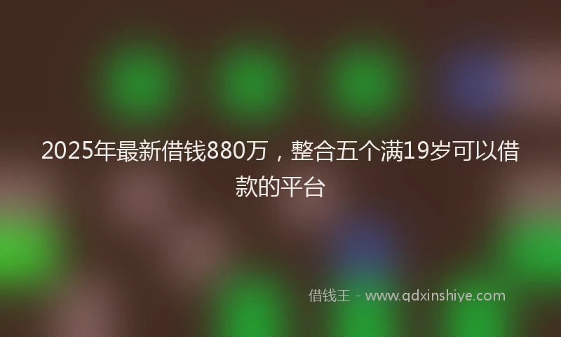 2025年最新借钱880万，整合五个满19岁可以借款的平台