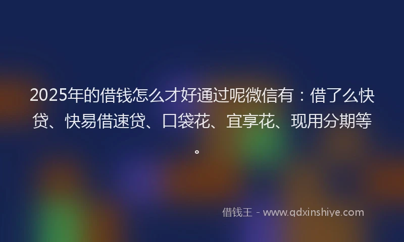 2025年的借钱怎么才好通过呢微信有：借了么快贷、快易借速贷、口袋花、宜享花、现用分期等。