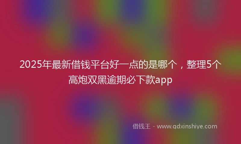 2025年最新借钱平台好一点的是哪个，整理5个高炮双黑逾期必下款app