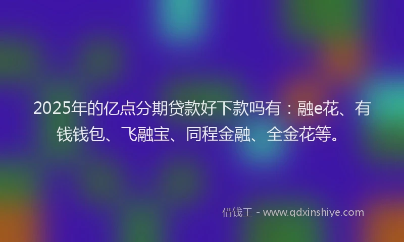 2025年的亿点分期贷款好下款吗有：融e花、有钱钱包、飞融宝、同程金融、全金花等。