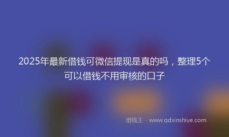 2025年最新借钱可微信提现是真的吗，整理5个可以借钱不用审核的口子