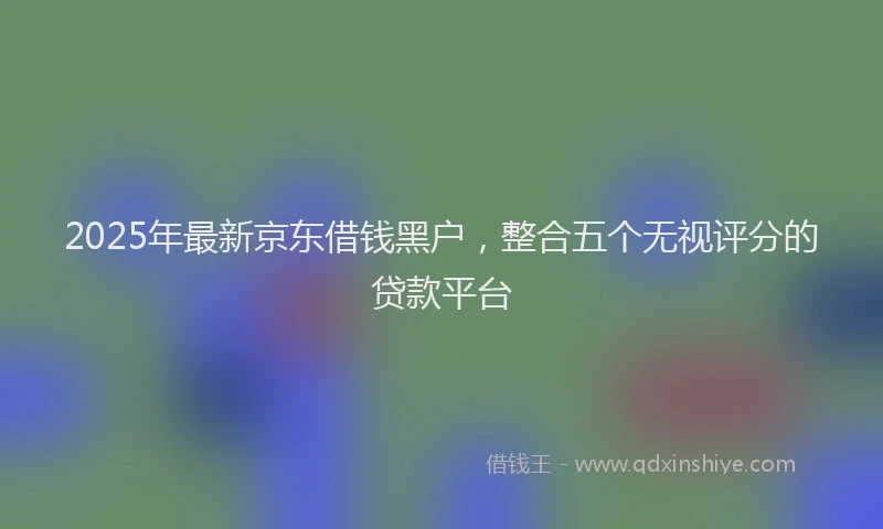 2025年最新京东借钱黑户，整合五个无视评分的贷款平台