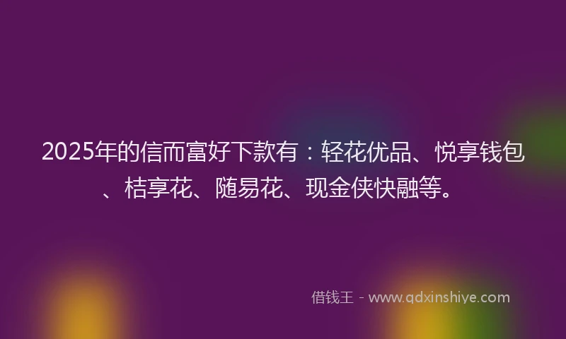 2025年的信而富好下款有：轻花优品、悦享钱包、桔享花、随易花、现金侠快融等。