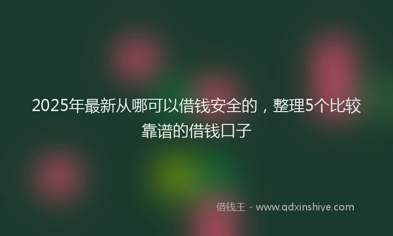 2025年最新从哪可以借钱安全的，整理5个比较靠谱的借钱口子