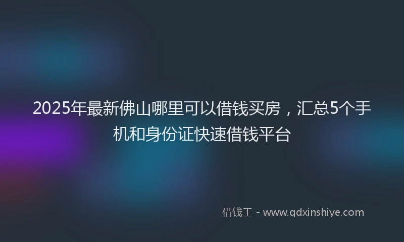 2025年最新佛山哪里可以借钱买房，汇总5个手机和身份证快速借钱平台