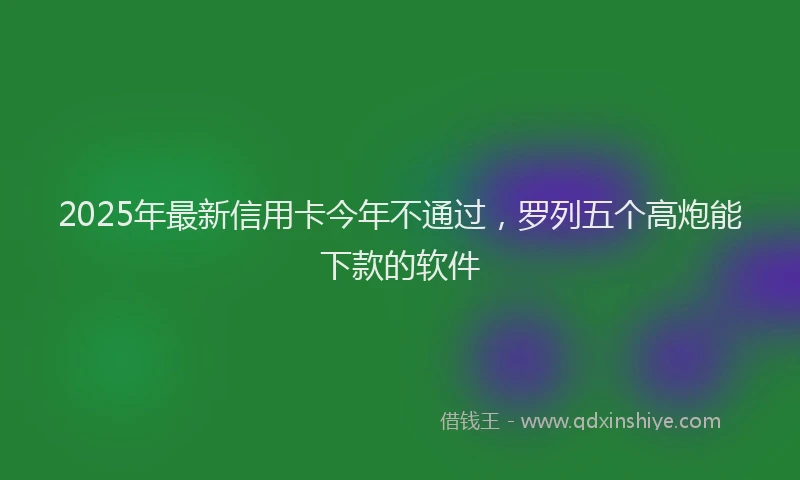 2025年最新信用卡今年不通过，罗列五个高炮能下款的软件