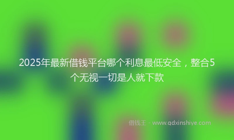 2025年最新借钱平台哪个利息最低安全，整合5个无视一切是人就下款