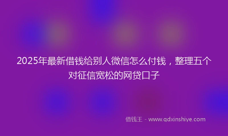 2025年最新借钱给别人微信怎么付钱，整理五个对征信宽松的网贷口子