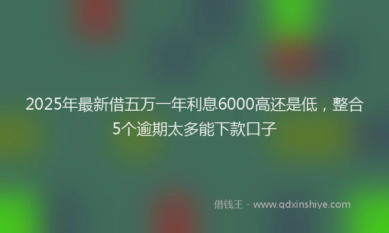 2025年最新借五万一年利息6000高还是低，整合5个逾期太多能下款口子