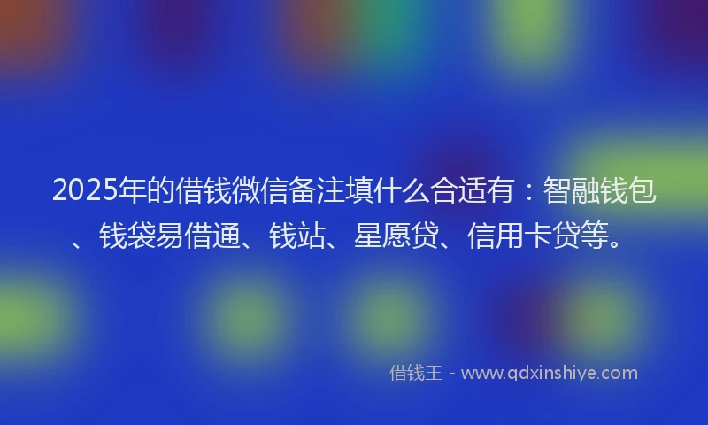 2025年的借钱微信备注填什么合适有：智融钱包、钱袋易借通、钱站、星愿贷、信用卡贷等。