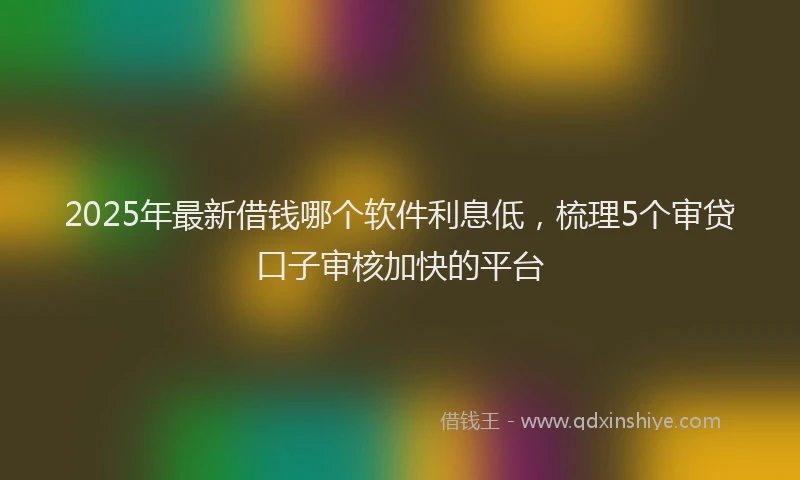 2025年最新借钱哪个软件利息低，梳理5个审贷口子审核加快的平台