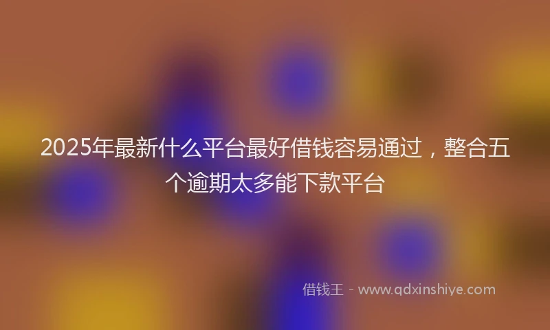 2025年最新什么平台最好借钱容易通过，整合五个逾期太多能下款平台
