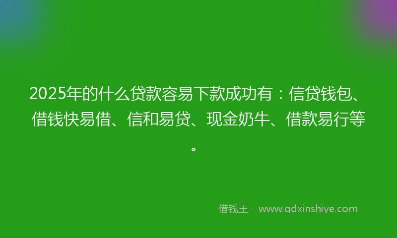 2025年的什么贷款容易下款成功有：信贷钱包、借钱快易借、信和易贷、现金奶牛、借款易行等。