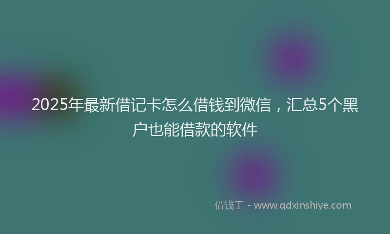 2025年最新借记卡怎么借钱到微信，汇总5个黑户也能借款的软件