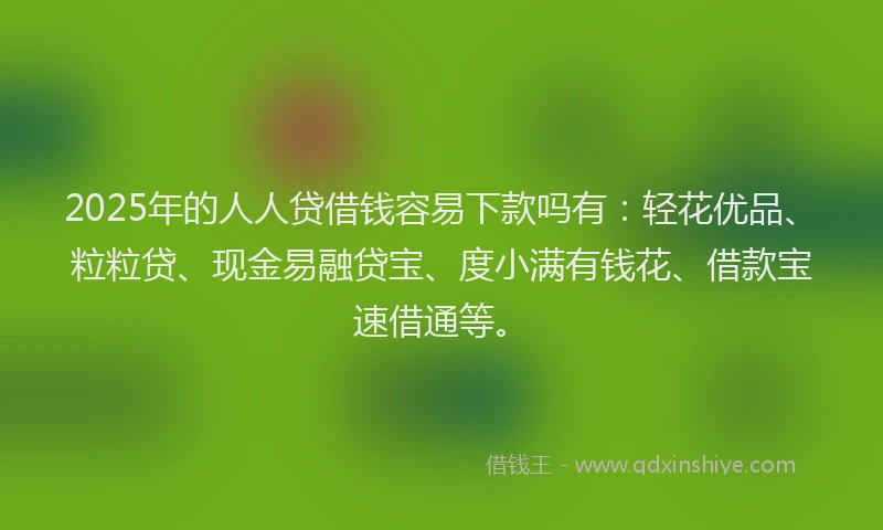 2025年的人人贷借钱容易下款吗有：轻花优品、粒粒贷、现金易融贷宝、度小满有钱花、借款宝速借通等。