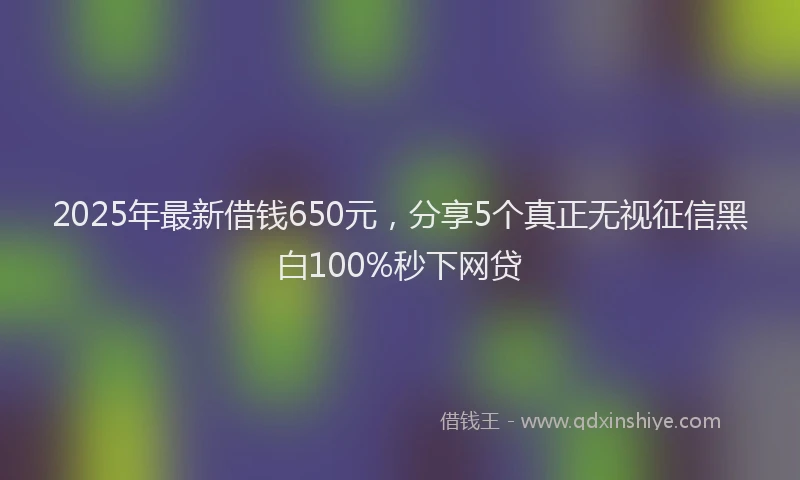 2025年最新借钱650元，分享5个真正无视征信黑白100%秒下网贷