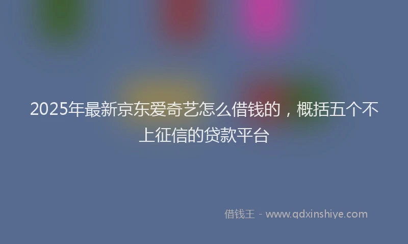 2025年最新京东爱奇艺怎么借钱的，概括五个不上征信的贷款平台