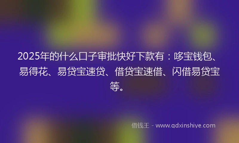 2025年的什么口子审批快好下款有：哆宝钱包、易得花、易贷宝速贷、借贷宝速借、闪借易贷宝等。