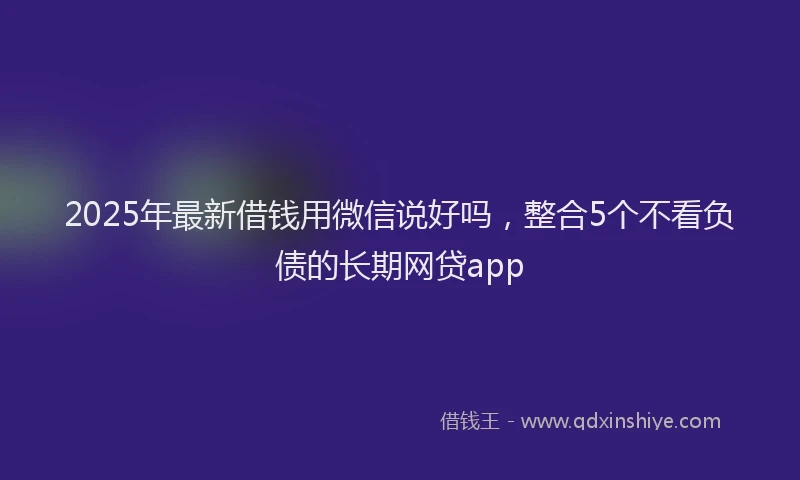 2025年最新借钱用微信说好吗，整合5个不看负债的长期网贷app