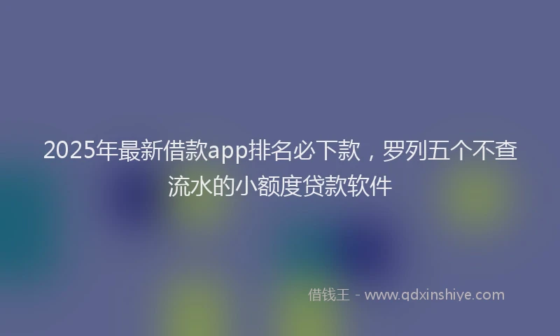 2025年最新借款app排名必下款，罗列五个不查流水的小额度贷款软件