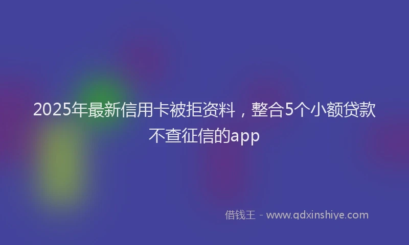 2025年最新信用卡被拒资料，整合5个小额贷款不查征信的app